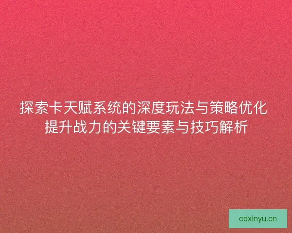探索卡天赋系统的深度玩法与策略优化 提升战力的关键要素与技巧解析