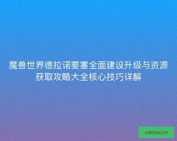 魔兽世界德拉诺要塞全面建设升级与资源获取攻略大全核心技巧详解
