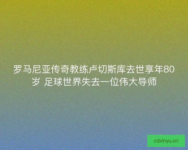 罗马尼亚传奇教练卢切斯库去世享年80岁 足球世界失去一位伟大导师